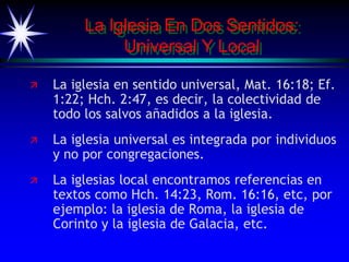 La Iglesia En Dos Sentidos:
Universal Y Local
 La iglesia en sentido universal, Mat. 16:18; Ef.
1:22; Hch. 2:47, es decir, la colectividad de
todo los salvos añadidos a la iglesia.
 La iglesia universal es integrada por individuos
y no por congregaciones.
 La iglesias local encontramos referencias en
textos como Hch. 14:23, Rom. 16:16, etc, por
ejemplo: la iglesia de Roma, la iglesia de
Corinto y la iglesia de Galacia, etc.
 