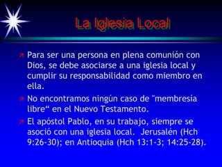 La Iglesia Local
 Para ser una persona en plena comunión con
Dios, se debe asociarse a una iglesia local y
cumplir su responsabilidad como miembro en
ella.
 No encontramos ningún caso de "membresía
libre“ en el Nuevo Testamento.
 El apóstol Pablo, en su trabajo, siempre se
asoció con una iglesia local. Jerusalén (Hch
9:26-30); en Antioquia (Hch 13:1-3; 14:25-28).
 