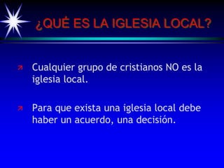 ¿QUÉ ES LA IGLESIA LOCAL?
 Cualquier grupo de cristianos NO es la
iglesia local.
 Para que exista una iglesia local debe
haber un acuerdo, una decisión.
 