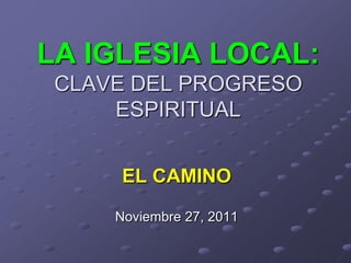 LA IGLESIA LOCAL:
 CLAVE DEL PROGRESO
     ESPIRITUAL


      EL CAMINO
     Noviembre 27, 2011
 