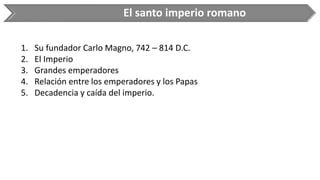 El santo imperio romano 
1.Su fundador Carlo Magno, 742 –814 D.C. 
2.El Imperio 
3.Grandes emperadores 
4.Relación entre los emperadores y los Papas 
5.Decadencia y caída del imperio.  