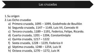 Las cruzadas 
1.Su origen 
2.Las Ocho cruzadas 
a)Primera cruzada, 1095 –1099, Godofredo de Bouillón 
b)Segunda cruzada, 1147 –1149, Luis VII, Conrado III 
c)Tercera cruzada, 1189 –1191, Federico, Felipe, Ricardo. 
d)Cuarta cruzada, 1201 –1204, Constantinópla 
e)Quinta cruzada, 1217 –1222 
f)Sexta cruzada, 1228 –1229, Federico II 
g)Séptima cruzada, 1248 –1254, Luis IX 
h)Octava cruzada, 1270 –1272, Luis IX  