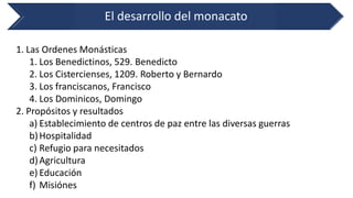 El desarrollo del monacato 
1.Las Ordenes Monásticas 
1.Los Benedictinos, 529. Benedicto 
2.Los Cistercienses, 1209. Roberto y Bernardo 
3.Los franciscanos, Francisco 
4.Los Dominicos, Domingo 
2.Propósitos y resultados 
a)Establecimiento de centros de paz entre las diversas guerras 
b)Hospitalidad 
c)Refugio para necesitados 
d)Agricultura 
e)Educación 
f)Misiónes  