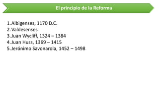 El principio de la Reforma 
1.Albigenses, 1170 D.C. 
2.Valdesenses 
3.Juan Wycliff, 1324 –1384 
4.Juan Huss, 1369 –1415 
5.Jerónimo Savonarola, 1452 –1498  