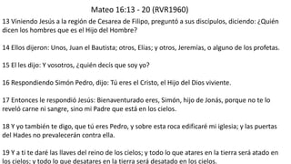 Mateo 16:13 -20 (RVR1960) 
13 Viniendo Jesús a la región de Cesareade Filipo, preguntó a sus discípulos, diciendo: ¿Quién dicen los hombres que es el Hijo del Hombre? 
14 Ellos dijeron: Unos, Juan el Bautista; otros, Elías; y otros, Jeremías, o alguno de los profetas. 
15 El les dijo: Y vosotros, ¿quién decís que soy yo? 
16 Respondiendo Simón Pedro, dijo: Tú eres el Cristo, el Hijo del Dios viviente. 
17 Entonces le respondió Jesús: Bienaventurado eres, Simón, hijo de Jonás, porque no te lo reveló carne ni sangre, sino mi Padre que está en los cielos. 
18 Y yo también te digo, que tú eres Pedro, y sobre esta roca edificaré mi iglesia; y las puertas del Hades no prevalecerán contra ella. 
19 Y a ti te daré las llaves del reino de los cielos; y todo lo que atares en la tierra será atado en los cielos; y todo lo que desatares en la tierra será desatado en los cielos.  