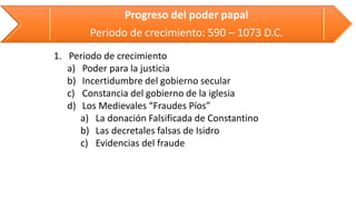 Progreso del poder papal 
Periodo de crecimiento: 590 –1073 D.C. 
1.Periodo de crecimiento 
a)Poder para la justicia 
b)Incertidumbre del gobierno secular 
c)Constancia del gobierno de la iglesia 
d)Los Medievales “Fraudes Píos” 
a)La donación Falsificada de Constantino 
b)Las decretales falsas de Isidro 
c)Evidencias del fraude  