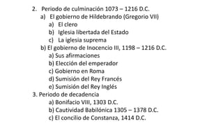 2.Periodo de culminación 1073 –1216 D.C. 
a)El gobierno de Hildebrando (Gregorio VII) 
a)El clero 
b)Iglesia libertada del Estado 
c)La iglesia suprema 
b) El gobierno de Inocencio III, 1198 –1216 D.C. 
a) Sus afirmaciones 
b) Elección del emperador 
c) Gobierno en Roma 
d) Sumisión del Rey Francés 
e) Sumisión del Rey Inglés 
3. Periodo de decadencia 
a) Bonifacio VIII, 1303 D.C. 
b) Cautividad Babilónica 1305 –1378 D.C. 
c) El concilio de Constanza, 1414 D.C.  