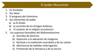 El poder Musulmán 
1.Su fundador 
2.Sus ideas 
3.El progreso del Islamismo 
4.Sus elementos de poder 
a)La fe Árabe 
b)La sumisión de los Griegos Asiáticos 
c)El carácter de la religión musulmana 
5. Los aspectos favorables del Mahometanismo 
a)Sencillez de doctrina 
b)Oposición a la adoración de imágenes 
c)Rechazo a la mediación sacerdotal y de los santos 
d)Abstinencia de bebidas embriagantes 
e)Promoción de la literatura y de la ciencia  