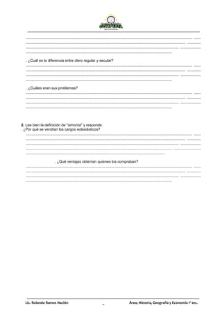 Lic. Rolando Ramos Nación _ Área; Historia, Geografía y Economía 1º sec.
.................................................................................................................................................. ......
............................................................................................................................................ ............
...................................................................................................................................... ..................
................................................................................................................................
. ¿Cuál es la diferencia entre clero regular y secular?
.................................................................................................................................................. ......
............................................................................................................................................ ............
...................................................................................................................................... ..................
................................................................................................................................
. ¿Cuáles eran sus problemas?
.................................................................................................................................................. ......
............................................................................................................................................ ............
...................................................................................................................................... ..................
................................................................................................................................
2. Lee bien la definición de "simonía" y responde.
. ¿Por qué se vendían los cargos eclesiásticos?
.................................................................................................................................................. ......
............................................................................................................................................ ............
...................................................................................................................................... ..................
................................................................................................................................ ........................
..........................................................................................................................
. ¿Qué ventajas obtenían quienes los compraban?
.................................................................................................................................................. ......
............................................................................................................................................ ............
...................................................................................................................................... ..................
................................................................................................................................
 