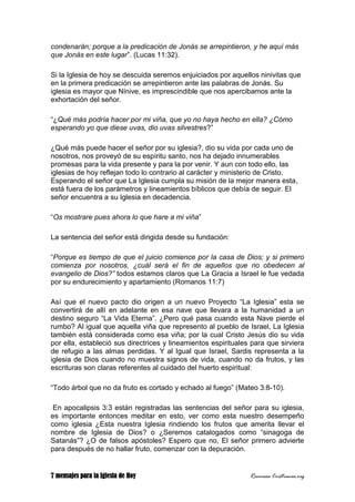 7 mensajes para la Iglesia de Hoy Recursos Cristianos.org
condenarán; porque a la predicación de Jonás se arrepintieron, y he aquí más
que Jonás en este lugar”. (Lucas 11:32).
Si la Iglesia de hoy se descuida seremos enjuiciados por aquellos ninivitas que
en la primera predicación se arrepintieron ante las palabras de Jonás. Su
iglesia es mayor que Nínive, es imprescindible que nos apercibamos ante la
exhortación del señor.
“¿Qué más podría hacer por mi viña, que yo no haya hecho en ella? ¿Cómo
esperando yo que diese uvas, dio uvas silvestres?”
¿Qué más puede hacer el señor por su iglesia?, dio su vida por cada uno de
nosotros, nos proveyó de su espíritu santo, nos ha dejado innumerables
promesas para la vida presente y para la por venir. Y aun con todo ello, las
iglesias de hoy reflejan todo lo contrario al carácter y ministerio de Cristo.
Esperando el señor que La Iglesia cumpla su misión de la mejor manera esta,
está fuera de los parámetros y lineamientos bíblicos que debía de seguir. El
señor encuentra a su Iglesia en decadencia.
“Os mostrare pues ahora lo que hare a mi viña”
La sentencia del señor está dirigida desde su fundación:
“Porque es tiempo de que el juicio comience por la casa de Dios; y si primero
comienza por nosotros, ¿cuál será el fin de aquellos que no obedecen al
evangelio de Dios?” todos estamos claros que La Gracia a Israel le fue vedada
por su endurecimiento y apartamiento (Romanos 11:7)
Así que el nuevo pacto dio origen a un nuevo Proyecto “La Iglesia” esta se
convertirá de allí en adelante en esa nave que llevara a la humanidad a un
destino seguro “La Vida Eterna”. ¿Pero qué pasa cuando esta Nave pierde el
rumbo? Al igual que aquella viña que represento al pueblo de Israel, La Iglesia
también está considerada como esa viña; por la cual Cristo Jesús dio su vida
por ella, estableció sus directrices y lineamientos espirituales para que sirviera
de refugio a las almas perdidas. Y al Igual que Israel, Sardis representa a la
iglesia de Dios cuando no muestra signos de vida, cuando no da frutos, y las
escrituras son claras referentes al cuidado del huerto espiritual:
“Todo árbol que no da fruto es cortado y echado al fuego” (Mateo 3:8-10).
En apocalipsis 3:3 están registradas las sentencias del señor para su iglesia,
es importante entonces meditar en esto, ver como esta nuestro desempeño
como iglesia ¿Esta nuestra Iglesia rindiendo los frutos que amerita llevar el
nombre de Iglesia de Dios? o ¿Seremos catalogados como “sinagoga de
Satanás”? ¿O de falsos apóstoles? Espero que no, El señor primero advierte
para después de no hallar fruto, comenzar con la depuración.
 