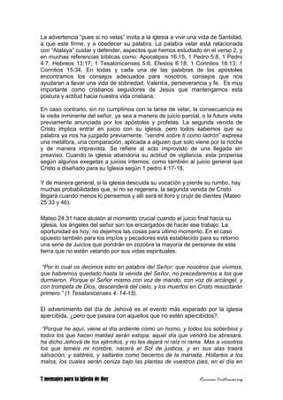 7 mensajes para la Iglesia de Hoy Recursos Cristianos.org
La advertencia “pues si no velas” invita a la iglesia a vivir una vida de Santidad,
a que este firme, y a obedecer su palabra. La palabra velar está relacionada
con “Atalaya” cuidar y defender, aspectos que hemos estudiado en el verso 2, y
en muchas referencias bíblicas como: Apocalipsis 16:15, 1 Pedro 5:8, 1 Pedro
4:7, Hebreos 13:17; 1 Tesalonicenses 5:6; Efesios 6:18; 1 Corintios 16:13; 1
Corintios 15:34. En todas y cada una de las palabras de los apóstoles
encontramos los consejos adecuados para nosotros, consejos que nos
ayudaran a llevar una vida de sobriedad, Valentía, perseverancia y fe. Es muy
importante como cristianos seguidores de Jesús que mantengamos esta
postura y actitud hacia nuestra vida cristiana.
En caso contrario, sin no cumplimos con la tarea de velar, la consecuencia es
la visita inminente del señor, ya sea a manera de juicio parcial, o la futura visita
previamente anunciada por los apóstoles y profetas. La segunda venida de
Cristo implica entrar en juicio con su iglesia, pero todos sabemos que su
palabra ya nos ha juzgado previamente. “vendré sobre ti como ladrón” expresa
una metáfora, una comparación, aplicada a alguien que solo viene por la noche
y de manera imprevista. Se refiere al acto improvisto de una llegada sin
preaviso. Cuando la iglesia abandona su actitud de vigilancia, esta propensa
según algunos exegetas a juicios internos; como también al juicio general que
Cristo a diseñado para su Iglesia según 1 pedro 4:17-18.
Y de manera general, si la iglesia descuida su vocación y pierde su rumbo, hay
muchas probabilidades que, si no se regenera, la segunda venida de Cristo
llegará cuando menos lo pensemos y allí será el lloro y crujir de dientes (Mateo
25:33 y 46).
Mateo 24:31 hace alusión al momento crucial cuando el juicio final hacia su
iglesia, los ángeles del señor son los encargados de hacer ese trabajo. La
oportunidad es hoy, no dejemos las cosas para último momento. En el caso
opuesto también para los impíos y pecadores está establecido para su retorno
una serie de Juicios que pondrán en zozobra la mayoría de personas de esta
tierra que no estén velando por sus vidas espirituales.
“Por lo cual os decimos esto en palabra del Señor: que nosotros que vivimos,
que habremos quedado hasta la venida del Señor, no precederemos a los que
durmieron. Porque el Señor mismo con voz de mando, con voz de arcángel, y
con trompeta de Dios, descenderá del cielo; y los muertos en Cristo resucitarán
primero.” (1 Tesalonicenses 4: 14-15).
El advenimiento del día de Jehová es el evento más esperado por la iglesia
apercibida, ¿pero que pasara con aquellos que no estén apercibidos?.
“Porque he aquí, viene el día ardiente como un horno, y todos los soberbios y
todos los que hacen maldad serán estopa; aquel día que vendrá los abrasará,
ha dicho Jehová de los ejércitos, y no les dejará ni raíz ni rama. Mas a vosotros
los que teméis mi nombre, nacerá el Sol de justicia, y en sus alas traerá
salvación; y saldréis, y saltaréis como becerros de la manada. Hollaréis a los
malos, los cuales serán ceniza bajo las plantas de vuestros pies, en el día en
 