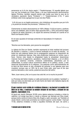 7 mensajes para la Iglesia de Hoy Recursos Cristianos.org
perseverar en la fe de Jesús según 1 Tesalonicenses 1:6 aquella iglesia que
una vez fue fundada por Cristo Jesús, a la que históricamente denominamos
Iglesia Primitiva, también seguirá siendo ese molde que forja la cara de la
verdadera expresión llama “Cristiano” ( 1 Tesalonicenses 2:14). Y para
enfatizar este inciso agregamos lo que nos dice Pablo:
“a fin de que no os hagáis perezosos, sino imitadores de aquellos que por la fe
y la paciencia heredan las promesas.” (Hebreos 6:12).
Ciertamente no todos alcanzaremos el 100% (Mateo 13:23) lo bueno y perfecto
sería una totalidad, pero el señor deja opciones 60%, y 30% procuremos llegar
a alguna de estas opciones y en aquel día seremos tomados en cuenta en el
Reino de Nuestro Señor.
En el caso opuesto el mensaje contenido en Apocalipsis 3:4 implica lo
siguiente:
“Muchos son los llamados, pero pocos los escogidos”
La Iglesia de Dios en Sardis, también representa la triste realidad del proceso
de siembre y cosecha, y como lo hemos analizado en el resto de estudio, no
todos los que estamos dentro de la congregación estamos en disposición de
andar en vestiduras blancas. Hay más evidencias históricas en contra, que a
favor. Hemos visto desde la antigüedad hasta la actualidad: deserciones
masivas hacia el paganismo, apostasía, mediocridad religiosa, y en el último
siglo que estamos viviendo, cristianos materialistas, absorbidos por la
cotidianidad, la actual cultura económica difiere en lo político, social, y esto
repercute directamente en lo religioso. Los pastores como administradores de
la obra de Dios tienen el reto constante de exhortar a sus Iglesias para que
muestren aunque sea un 30% de lo que Cristo pide, para que el día que
seamos llamados a dar cuenta, podamos escuchar del señor:
“Bien, buen siervo y fiel; en lo poco has sido fiel, en lo mucho te pondré”
La Promesa del Señor implica un sello permanente con la palabra “santidad” y
esto por toda una eternidad, por el solo hecho de haber sido hallados dignos de
heredar la vida eterna.
El que venciere será vestido de vestiduras blancas; y no borraré su nombre del
libro de la vida, y confesaré su nombre delante de mi Padre, y delante de sus
ángeles. (Apocalipsis 3:5).
Al igual que Jacob (Génesis 32:28) como iglesia estamos invitados a imitar la
valentía y el coraje que llevo a Jacob a merecer ser llamado por Dios Israel,
porque lucho contra el mismo Dios (Su Ángel) y salió vencedor, así También el
Joven David, contra todo pronóstico se mostró superior contra Goliat 1 Samuel
17:50, estamos invitados a imitar a aquellos hombres del ayer, de carne y
 