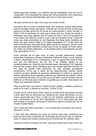 7 mensajes para la Iglesia de Hoy Recursos Cristianos.org
huesos igual que nosotros, con nuestras mismas debilidades, pero con una fe
insuperable. En la actualidad las fuerzas del mal se presentan como poderosos
gigantes, con fuerzas sobrenaturales, pero hay un arma para vencer:
“No seas vencido de lo malo, sino vence con el bien el mal.”
Tremendo reto nos pone el apóstol Pablo, pero podemos superar esta prueba
máxima de lograr vencer para ganar. Evitando ser vencido de este mundo pues
aquel que se deja vencer por el mundo se vuelve esclavo y siervo de este. (2
Pedro 2:19) no perdiendo de vista que el pacto que nos reviste nos ayuda a
sobrellevar esa carga negativa que el mundo nos trae (1 Juan 5:4) poniendo la
fe por sobre todo esfuerzo humano, pues si ella es imposible vencer. Todas las
cosas que están prometidas en Las Sagradas Escrituras serán recibidas por
aquel que logre vencer hasta el fin según Apocalipsis 21:7 Cristo Jesús es
quien promete esto, pero para poder gozar de ello es necesario vencer y esto
solo se puede lograr mediante el poder que nos da La Sangre de Cristo Jesús,
por medio de nuestro testimonio y si es posible hasta el menosprecio de esta
vida. (Apocalipsis 12:11).
Como promesa fiel en este verso, el señor promete perfeccionar nuestra
humanidad imperfecta y efímera volviéndola totalmente limpia y pura, perfecta
y Santa. (Apocalipsis 6:11), invitándonos a que no esperemos hasta el final,
sino que nos esforcemos día con día a ser hallados dignos de ser
complementados por medio de esta promesa según Apocalipsis 3:18. Aspectos
internos que nuestro señor redarguye para que nuestra condición humana no
nos aleje de aquella meta propuesta. En este mensaje apocalíptico
encontramos (3:4-5) que a pesar de las desavenencias internas Sardis
mantenía un poco cantidad de personas interesadas en mejorar su apariencia
interna, alejándose de los aspectos externos que realmente nos afectan ante el
juicio inminente del señor. Es por ello que en el verso cinco se enfatiza más en
reafirmar su Promesa para incentivar a aquellos que se están descuidando de
limpiar sus vestiduras internas.
“Pero el padre dijo a sus siervos: Sacad el mejor vestido, y vestidle; y poned un
anillo en su mano, y calzado en sus pies.” (Lucas 15:22).
A través de su nuevo Pacto Cristo Jesús se muestra como ese padre amoroso
a todo aquel que ha ensuciado sus vestiduras por causa del pecado, es una
nueva oportunidad para todos y cada uno de nosotros, empezando en esta
vida, y terminando en la por venir (Apocalipsis 7:13-17). Pero antes que todo
esto suceda es necesario comenzar en esta tierra según el consejo que nos da
el sabio Apóstol Pablo:
“sino vestíos del Señor Jesucristo, y no proveáis para los deseos de la carne.”
(Romanos 13:14).
Y ante todo esto sabiendo que antes de culminar esta meta, tendremos que
pasar por las luchas constantes con el enemigo de las almas, esto es Satanás,
quien no desea que nosotros avancemos en la perfección de nuestras vidas:
“Vestíos de toda la armadura de Dios, para que podáis estar firmes contra las
 