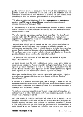 7 mensajes para la Iglesia de Hoy Recursos Cristianos.org
que ha prometido a quienes perseveren hasta el final. Caso contrario es para
quienes olviden su compromiso con el Dios vivo, y se arrodillen ante los
poderes de este mundo, es decir a Satanás, a la Bestia y al falso profeta, todos
y cada uno de ellos sus nombres quedaran fuera de esta promesa:
“Y la adoraron todos los moradores de la tierra cuyos nombres no estaban
escritos en el libro de la vida del Cordero que fue inmolado desde el
principio del mundo. (Apocalipsis 13:8)
El Libro de la vida es el recurso final contra todo ser humano, es en si la prueba
total de juicio hacia todo ser viviente que hace uso de razón; es la herramienta
de Dios en la hora final:
“Y vi a los muertos, grandes y pequeños, de pie ante Dios; y los libros fueron
abiertos, y otro libro fue abierto, el cual es el libro de la vida; y fueron
juzgados los muertos por las cosas que estaban escritas en los libros, según
sus obras.” (Apocalipsis 20:12).
La ausencia de nuestro nombre en este libro de Dios, tiene una sentencia de
condenación eterna, implica ser dejado para ser enjuiciado con todos los
malvados que han existido, existen y existirán hasta el fin de los tiempos de las
gentes. Es el proceso final de depuración anunciado desde Enoc (Judas 14 y
15) has Juan nuestro más amplio revelador quien en este Escrito nos deja más
que advertidos de lo que acontecerá a toda la humanidad:
“Y el que no se halló inscrito en el libro de la vida fue lanzado al lago de
fuego.” (Apocalipsis 20:15).
La santa ciudad que ha sido predestinada como hogar para todos los
creyentes, es a saber; La Nueva Jerusalén, es la promesa fiel de Jesús para
aquellos que estén inscritos en el libro de la vida, por lo que nuestra meta día
con día deberá ser esta: “La de lograr que nuestro nombre permanezca vigente
en los registros de Dios manteniendo una vida espiritual saludable”
“No entrará en ella ninguna cosa inmunda, o que hace abominación y mentira,
sino solamente los que están inscritos en el libro de la vida del Cordero.”
(Apocalipsis 21:27).
Y en torno a la profecía anunciada por juan el teólogo, a cada uno de los
mensajes contenidos en cada uno de sus párrafos, merecen de nuestro respeto
y admiración, tratando de no quitarle ni ponerle, es nuestro deber mantener la
integridad de la profecía apocalíptica:
“Y si alguno quitare de las palabras del libro de esta profecía, Dios quitará su
parte del libro de la vida, y de la santa ciudad y de las cosas que están escritas
en este libro.” (Apocalipsis 22:19)
Para que nuestros nombres permanezcan íntegros en el registro de las
memorias celestiales debemos de ser respetuosos de la profecía apocalíptica y
de todas aquellas que están en el resto de Las escrituras sagradas. El libro de
la vida, es la certeza de una vida eterna, de una ciudadanía permanente en la
santa ciudad y en las huestes de redimidos que reinaran por toda una
 