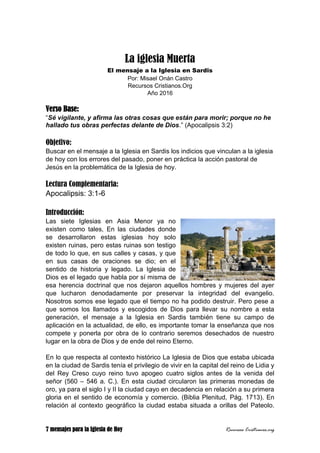 7 mensajes para la Iglesia de Hoy Recursos Cristianos.org
La iglesia Muerta
El mensaje a la Iglesia en Sardis
Por: Misael Onán Castro
Recursos Cristianos.Org
Año 2016
Verso Base:
“Sé vigilante, y afirma las otras cosas que están para morir; porque no he
hallado tus obras perfectas delante de Dios.” (Apocalipsis 3:2)
Objetivo:
Buscar en el mensaje a la Iglesia en Sardis los indicios que vinculan a la iglesia
de hoy con los errores del pasado, poner en práctica la acción pastoral de
Jesús en la problemática de la Iglesia de hoy.
Lectura Complementaria:
Apocalipsis: 3:1-6
Introducción:
Las siete Iglesias en Asia Menor ya no
existen como tales, En las ciudades donde
se desarrollaron estas iglesias hoy solo
existen ruinas, pero estas ruinas son testigo
de todo lo que, en sus calles y casas, y que
en sus casas de oraciones se dio; en el
sentido de historia y legado. La Iglesia de
Dios es el legado que habla por sí misma de
esa herencia doctrinal que nos dejaron aquellos hombres y mujeres del ayer
que lucharon denodadamente por preservar la integridad del evangelio.
Nosotros somos ese legado que el tiempo no ha podido destruir. Pero pese a
que somos los llamados y escogidos de Dios para llevar su nombre a esta
generación, el mensaje a la Iglesia en Sardis también tiene su campo de
aplicación en la actualidad, de ello, es importante tomar la enseñanza que nos
compete y ponerla por obra de lo contrario seremos desechados de nuestro
lugar en la obra de Dios y de ende del reino Eterno.
En lo que respecta al contexto histórico La Iglesia de Dios que estaba ubicada
en la ciudad de Sardis tenía el privilegio de vivir en la capital del reino de Lidia y
del Rey Creso cuyo reino tuvo apogeo cuatro siglos antes de la venida del
señor (560 – 546 a. C.). En esta ciudad circularon las primeras monedas de
oro, ya para el siglo I y II la ciudad cayo en decadencia en relación a su primera
gloria en el sentido de economía y comercio. (Biblia Plenitud, Pág. 1713). En
relación al contexto geográfico la ciudad estaba situada a orillas del Pateolo.
 
