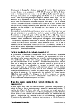 7 mensajes para la Iglesia de Hoy Recursos Cristianos.org
(Diccionario de Geografía e historia Lorousse). El nombre Sardis solamente
aparece 3 veces en el apocalipsis en 1:11, 3:1; 3:4; en el año 549 a. C. Sardis
cayó en manos del Imperio persa, en el año 501 a. C. fue destruida pos los
Jonios; y conquistada por el imperio griego en el año 334 a. C. llegando de
nuevo a tener esplendor y fama por su riqueza Material. Sardis llego a ser una
metrópoli muy importante en la región de Lidia, en el Asia Menor, hoy sus
ruinas están situadas cerca del monte Tmoluos, entre 48 y 52 km. Al este de
Esmirna. Sardis era además un centro de adoración de la diosa “Cibeles” otro
nombre con el que se conocía a la diosa “Artemisa” dicha diosa era conocida y
asociada con la fertilidad y era invocada por las mujeres a la hora del
alumbramiento.
En relación al contexto histórico bíblico no tememos más referencias más que
las que tenemos en el apocalipsis, y podemos ubicar su inicio, desarrollo y
decadencia en el periodo pos paulino (del 65 al 96 d. C.). Hay muchas
posibilidades que las personas que Pablo evangelizó en Éfeso, estas hayan
viajado a Sardis llevando este mensaje que dio origen a esta congregación.
Otro aspecto que podemos mencionar en relación al período apostólico es que
Timoteo y Lucas pudieron asistir esta Iglesia antes del año 90, por lo que la
necesidad de las palabras del maestro y debido a los problemas internos en la
misma, el mensaje a la Iglesia en Sardis se vuelve indispensable en tiempo de
persecución y decadencia espiritual.
Escribe al ángel de la iglesia en Sardis: (Apocalipsis 3:1)
Al igual que en los mensajes que anteceden a este, el comentario a esta parte,
es el mismo, una misma visión y aplicación: La encomienda al ángel o
mensajero implica la responsabilidad que tienen los pastores y dirigentes como
fieles portavoces del señor, como atalayas que advierten tanto de los peligros
que se avecinan como de los fracasos. También la responsabilidad practica
para que la iglesia se aperciba de los eventos internos y externos que la
puedan afectar. En otra aplicación, el mensaje es también para toda la
congregación, para que esta tenga en alta estima a quienes llevan la palabra
de verdad, y se esfuerzan por llevar hacia el buen camino a sus semejantes.
Especialmente esa palabra profética, en relación a ello, el sabio Apóstol Pablo
nos afirma lo siguiente: “No menosprecies las profecías” (1 Tesalonicenses
5:20). Esa responsabilidad fue delegada por el divino maestro a sus siervos,
quienes esperan que sus consiervos estén atentos a esos anuncios… (Véase
la sección escribe al ángel de la Iglesia en Éfeso).
El que tiene los siete espíritus de Dios, y las siete estrellas, dice esto:
(Apocalipsis 3:1).
Nuestro señor Jesús hace uso de sus atributos celestiales para dirigirse a la
Iglesia de Dios en Sardis; encontramos en Isaías 61:1 la misma afirmación: “El
espíritu de Jehová el Señor esta sobre mí; porque me ungió Jehová…”
Comienza la profecía mesiánica con una de las principales cualidades de Cristo
Jesús; esta unción le permite interactuar entre nosotros con mayor eficiencia y
eficacia. Este mensaje a la Iglesia de Dios en Sardis, proclama la naturaleza de
Cristo como el ungido de Dios y proclama la presencia en su vida de 7 espíritus
 