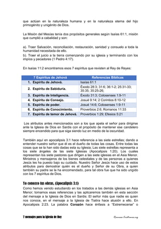 7 mensajes para la Iglesia de Hoy Recursos Cristianos.org
que actúan en la naturaleza humana y en la naturaleza eterna del hijo
primogénito y unigénito de Dios.
La Misión del Mesías tenía dos propósitos generales según Isaías 61:1, misión
que cumplió a cabalidad y son:
a). Traer Salvación, reconciliación, restauración, sanidad y consuelo a toda la
humanidad necesitada de ello.
b). Traer el juicio a la tierra comenzando por su iglesia y terminando con los
impíos y pecadores (1 Pedro 4:17).
En Isaías 11:2 encontramos esos 7 espíritus que revisten al Rey de Reyes:
7 Espíritus de Jehová Referencias Bíblicas
1. Espíritu de Jehová. Isaías 61:1
2. Espíritu de Sabiduría.
Éxodo 28:3; 31:6; 36:1-2; 25:31-33;
35:35; 35:25-26;
3. Espíritu de Inteligencia. Éxodo 31:3; Colosenses 1:9-11
4. Espíritu de Consejo. Josué 9:14; 2 Corintios 8:10-12
5. Espíritu de poder. Josué 14:6; Colosenses 1:9-11
6. Espíritu de Conocimiento. Proverbios 2:6; Romanos 11:33
7. Espíritu de temor de Jehová. Proverbios 1:29; Efesios 5:21
Los atributos antes mencionados son a los que apela el señor para dirigirse
ante la Iglesia de Dios en Sardis con el propósito de mantener ese candelero
siempre encendido para que siga siendo luz en medio de la oscuridad.
También aquí en apocalipsis 3:1 hace referencia a las siete estrellas; dando a
entender nuestro señor que él es el dueño de todas las cosas. Entre todas las
cosas que se la han sido dadas esta su Iglesia; Las siete estrellas representa a
los siete ángeles de las siete Iglesias (Apocalipsis 1:20). Los cuales
representan los siete pastores que dirigen a las siete iglesias en el Asia Menor.
Ministros y mensajeros de los bienes celestiales y de las personas a quienes
Jesús les ha puesto bajo su cuidado. Nuestro Señor Jesús hace uso de estos
atributos para demostrar quién es el dueño y Señor de su Obra, a quien
también su padre se la ha encomendado, para tal obra fue que ha sido ungido
con los 7 espíritus de Dios.
Yo conozco tus obras, (Apocalipsis 3:1)
Como hemos venido estudiando en los tratados a las demás iglesias en Asia
Menor; tomamos esas referencias y las aplicaremos también en esta sección
del mensaje a la Iglesia de Dios en Sardis: El señor más que nadie es quien
nos conoce, en el mensaje a la Iglesia de Tiatira hace alusión a ello. En
Apocalipsis 2:23. La palabra Corazón hace énfasis a “Estremecerse” o
 