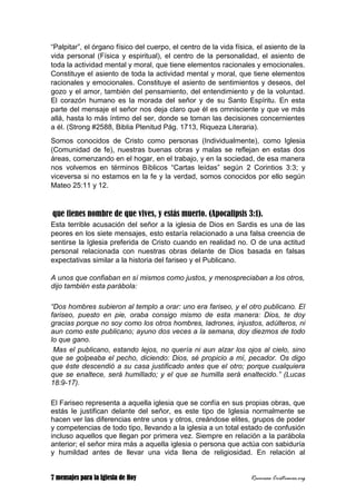 7 mensajes para la Iglesia de Hoy Recursos Cristianos.org
“Palpitar”, el órgano físico del cuerpo, el centro de la vida física, el asiento de la
vida personal (Física y espiritual), el centro de la personalidad, el asiento de
toda la actividad mental y moral, que tiene elementos racionales y emocionales.
Constituye el asiento de toda la actividad mental y moral, que tiene elementos
racionales y emocionales. Constituye el asiento de sentimientos y deseos, del
gozo y el amor, también del pensamiento, del entendimiento y de la voluntad.
El corazón humano es la morada del señor y de su Santo Espíritu. En esta
parte del mensaje el señor nos deja claro que él es omnisciente y que ve más
allá, hasta lo más íntimo del ser, donde se toman las decisiones concernientes
a él. (Strong #2588, Biblia Plenitud Pág. 1713, Riqueza Literaria).
Somos conocidos de Cristo como personas (Individualmente), como Iglesia
(Comunidad de fe), nuestras buenas obras y malas se reflejan en estas dos
áreas, comenzando en el hogar, en el trabajo, y en la sociedad, de esa manera
nos volvemos en términos Bíblicos “Cartas leídas” según 2 Corintios 3:3; y
viceversa si no estamos en la fe y la verdad, somos conocidos por ello según
Mateo 25:11 y 12.
que tienes nombre de que vives, y estás muerto. (Apocalipsis 3:1).
Esta terrible acusación del señor a la iglesia de Dios en Sardis es una de las
peores en los siete mensajes, esto estaría relacionado a una falsa creencia de
sentirse la Iglesia preferida de Cristo cuando en realidad no. O de una actitud
personal relacionada con nuestras obras delante de Dios basada en falsas
expectativas similar a la historia del fariseo y el Publicano.
A unos que confiaban en sí mismos como justos, y menospreciaban a los otros,
dijo también esta parábola:
“Dos hombres subieron al templo a orar: uno era fariseo, y el otro publicano. El
fariseo, puesto en pie, oraba consigo mismo de esta manera: Dios, te doy
gracias porque no soy como los otros hombres, ladrones, injustos, adúlteros, ni
aun como este publicano; ayuno dos veces a la semana, doy diezmos de todo
lo que gano.
Mas el publicano, estando lejos, no quería ni aun alzar los ojos al cielo, sino
que se golpeaba el pecho, diciendo: Dios, sé propicio a mí, pecador. Os digo
que éste descendió a su casa justificado antes que el otro; porque cualquiera
que se enaltece, será humillado; y el que se humilla será enaltecido.” (Lucas
18:9-17).
El Fariseo representa a aquella iglesia que se confía en sus propias obras, que
estás le justifican delante del señor, es este tipo de Iglesia normalmente se
hacen ver las diferencias entre unos y otros, creándose elites, grupos de poder
y competencias de todo tipo, llevando a la iglesia a un total estado de confusión
incluso aquellos que llegan por primera vez. Siempre en relación a la parábola
anterior; el señor mira más a aquella iglesia o persona que actúa con sabiduría
y humildad antes de llevar una vida llena de religiosidad. En relación al
 