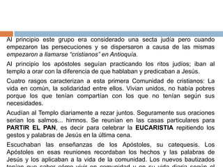 Al principio este grupo era considerado una secta judía pero cuando
empezaron las persecuciones y se dispersaron a causa de las mismas
empezaron a llamarse “cristianos” en Antioquía.
Al principio los apóstoles seguían practicando los ritos judíos; iban al
templo a orar con la diferencia de que hablaban y predicaban a Jesús.
Cuatro rasgos caracterizan a esta primera Comunidad de cristianos: La
vida en común, la solidaridad entre ellos. Vivian unidos, no había pobres
porque los que tenían compartían con los que no tenían según sus
necesidades.
Acudían al Templo diariamente a rezar juntos. Seguramente sus oraciones
serian los salmos... himnos. Se reunían en las casas particulares para
PARTIR EL PAN, es decir para celebrar la EUCARISTIA repitiendo los
gestos y palabras de Jesús en la última cena.
Escuchaban las enseñanzas de los Apóstoles, su catequesis. Los
Apóstoles en esas reuniones recordaban los hechos y las palabras de
Jesús y los aplicaban a la vida de la comunidad. Los nuevos bautizados
 