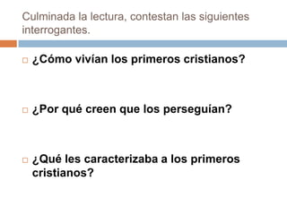 Culminada la lectura, contestan las siguientes
interrogantes.

   ¿Cómo vivían los primeros cristianos?



   ¿Por qué creen que los perseguían?



   ¿Qué les caracterizaba a los primeros
    cristianos?
 