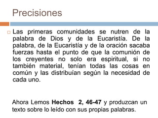 Precisiones
   Las primeras comunidades se nutren de la
    palabra de Dios y de la Eucaristía. De la
    palabra, de la Eucaristía y de la oración sacaba
    fuerzas hasta el punto de que la comunión de
    los creyentes no solo era espiritual, si no
    también material, tenían todas las cosas en
    común y las distribuían según la necesidad de
    cada uno.


    Ahora Lemos Hechos 2, 46-47 y produzcan un
    texto sobre lo leído con sus propias palabras.
 