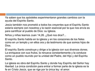 Ya saben que los apósteles experimentaron grandes cambios con la
ayuda del Espirito Santo.
Jesús también nos prometió a todos los creyentes que el Espíritu Santo
estaría siempre con nosotros y la razón esencial por la que nos envía es
para santificar al pueblo de Dios: su Iglesia.
Niños y niñas leamos Juan 14,26. ¿Qué nos dice?...
El espíritu Santo habita en la iglesia y en los corazones de los fieles
como en un templo y en ellos ora y da testimonio de que somos hijos de
Dios.
El espíritu Santo construye y dirige a la iglesia con sus diversos dones.
La enriquece con sus frutos, la renueva constantemente y la conduce
como un pueblo reunido por la unidad del Padre, del Hijo y del Espíritu
Santo.
La iglesia es obra del Espíritu Santo y donde hay Espíritu del Señor hay
libertad. La única condición para entrar a formar parte de la iglesia es la
fe en Cristo Jesús, que se rige por la única ley: el amor.
 