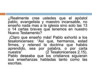 ¿Realmente cree ustedes que el apóstol
pablo, evangelista y maestro incansable, no
enseño nada mas a la iglesia sino solo las 13
o 14 cartas breves que tenemos en nuestro
Nuevo Testamento?
 ¡Claro que enseño más! Pablo exhortó a los
tesalonicenses: “Así que, hermanos, estad
firmes, y retened la doctrina que habéis
aprendido, sea por palabra, o por carta
nuestra”             (2 Tesalonicenses 2.15).
Pablo deseaba que los cristianos siguieran
sus enseñanzas habladas tanto como las
escritas.
 