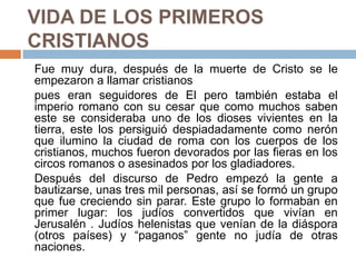 VIDA DE LOS PRIMEROS
CRISTIANOS
Fue muy dura, después de la muerte de Cristo se le
empezaron a llamar cristianos
pues eran seguidores de El pero también estaba el
imperio romano con su cesar que como muchos saben
este se consideraba uno de los dioses vivientes en la
tierra, este los persiguió despiadadamente como nerón
que ilumino la ciudad de roma con los cuerpos de los
cristianos, muchos fueron devorados por las fieras en los
circos romanos o asesinados por los gladiadores.
Después del discurso de Pedro empezó la gente a
bautizarse, unas tres mil personas, así se formó un grupo
que fue creciendo sin parar. Este grupo lo formaban en
primer lugar: los judíos convertidos que vivían en
Jerusalén . Judíos helenistas que venían de la diáspora
(otros países) y “paganos” gente no judía de otras
naciones.
 