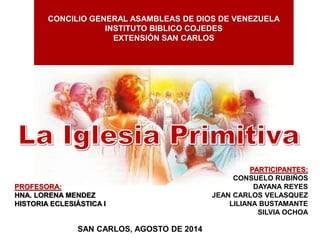CONCILIO GENERAL ASAMBLEAS DE DIOS DE VENEZUELA
INSTITUTO BIBLICO COJEDES
EXTENSIÓN SAN CARLOS
PROFESORA:
HNA. LORENA MENDEZ
HISTORIA ECLESIÁSTICA I
SAN CARLOS, AGOSTO DE 2014
PARTICIPANTES:
CONSUELO RUBIÑOS
DAYANA REYES
JEAN CARLOS VELASQUEZ
LILIANA BUSTAMANTE
SILVIA OCHOA
 