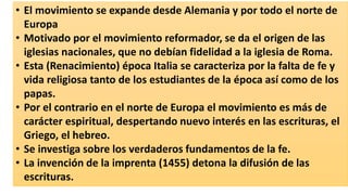 •El movimiento se expande desde Alemania y por todo el norte de Europa 
•Motivado por el movimiento reformador, se da el origen de las iglesias nacionales, que no debían fidelidad a la iglesia de Roma. 
•Esta (Renacimiento) época Italia se caracteriza por la falta de fe y vida religiosa tanto de los estudiantes de la época así como de los papas. 
•Por el contrario en el norte de Europa el movimiento es más de carácter espiritual, despertando nuevo interés en las escrituras, el Griego, el hebreo. 
•Se investiga sobre los verdaderos fundamentos de la fe. 
•La invención de la imprenta (1455) detona la difusión de las escrituras.  