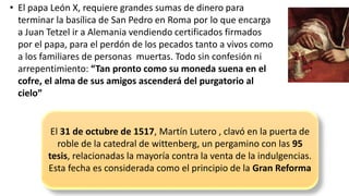 •El papa León X, requiere grandes sumas de dinero para terminar la basílica de San Pedro en Roma por lo que encarga a Juan Tetzelir a Alemania vendiendo certificados firmados por el papa, para el perdón de los pecados tanto a vivos como a los familiares de personas muertas. Todo sin confesión ni arrepentimiento: “Tan pronto como su moneda suena en el cofre, el alma de sus amigos ascenderá del purgatorio al cielo” 
El 31 de octubre de 1517, Martín Lutero , clavó en la puerta de roble de la catedral de wittenberg, un pergamino con las 95 tesis, relacionadas la mayoría contra la venta de la indulgencias. 
Esta fecha es considerada como el principio de la Gran Reforma  