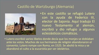 Castillo de Wartzburgo(Alemania) 
•EnestecastilloserefugióLuteroconlaayudadeFedericoIII, electordeSajonia.AquítradujoElnuevoTestamentoalalemán, escribióydiorefugioaalgunoseclesiásticoscismáticos. 
•Lutero escribió varios libelos donde decía que los monjes se doblaban ante los votos. Muchos de sus hermanos de religión abandonaron el convento. Lutero rompe con Roma, en 1525. Se abolió la misa y se abandonó el culto a la eucaristía por ser idolátrico.  
