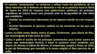 •Elnombre“protestantes”secomienzaautilizarhacialospartidariosdelasideasluteranasdelaReformaenAlemaniaaraízdesuprotestahacialaDietadeEspiraen1529(lamayoríaerangobernantescatólicos),lospríncipesseguidoresdeLuterohacenunaprotestaanteladesigualdaddeéstadietaqueestablecía: 
•Prohibirlasenseñanzasluteranitasenlasregionesdondenoeranmayoríay 
•Permitirlibrementeelejerciciocatólicoenlosterritoriosenlosquesonminoría. 
•Luteroescribióvarioslibeloscontraelpapa.Finalmente,paraGloriadeDios, fueexcomulgadoel3deenerode1531. 
•CarlosVpidióelauxiliodelospríncipesprotestantesparalucharcontralosturcosqueamenazabanAustria,yéstoslepusieroncomocondiciónquedejarasinefectoselEdictodeWorms.Elemperadoraceptóyfirmó,en1532, lapazdeNúrembergqueconcedíaalanuevareligiónellibreejerciciodesuculto.  