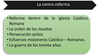 La contra-reforma 
•ReformadentrodelaiglesiaCatólicoRomana 
•LaordendelosJesuitas 
•Persecuciónactiva 
•EsfuerzosmisionerosCatólico–Romanos 
•Laguerradelostreintaaños  