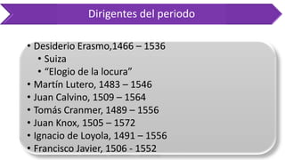 Dirigentes del periodo 
•DesiderioErasmo,1466–1536 
•Suiza 
•“Elogiodelalocura” 
•MartínLutero,1483–1546 
•JuanCalvino,1509–1564 
•TomásCranmer,1489–1556 
•JuanKnox,1505–1572 
•IgnaciodeLoyola,1491–1556 
•FranciscoJavier,1506-1552 