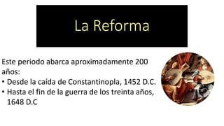 La Reforma 
Este periodo abarca aproximadamente 200 años: 
•Desde la caída de Constantinopla, 1452 D.C. 
•Hasta el fin de la guerra de los treinta años, 1648 D.C  