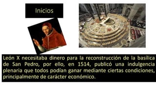 Inicios 
LeónXnecesitabadineroparalareconstruccióndelabasílicadeSanPedro,porello,en1514,publicóunaindulgenciaplenariaquetodospodíanganarmedianteciertascondiciones, principalmentedecaráctereconómico.  
