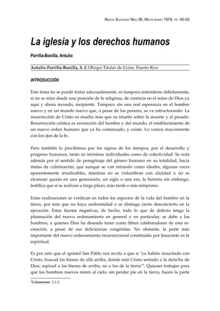 NUEVA SOCIEDAD NRO.36, MAYO-JUNIO 1978, PP. 45-52
La iglesia y los derechos humanos
Parrilla-Bonilla, Antulio
Antulio Parrilla-Bonilla, S. J: Obispo Titular de Ucres. Puerto Rico
INTRODUCCIÓN
Este tema no se puede tratar adecuadamente, ni tampoco entenderse debidamente,
si no se mira desde una posición de fe religiosa, de creencia en el reino de Dios ya
aquí y ahora incoado, incipiente. Tampoco sin una real esperanza en el hombre
nuevo y en un mundo nuevo que, a pesar de los pesares, se va estructurando. La
resurrección de Cristo es mucho más que su triunfo sobre la muerte y el pecado.
Resurrección crística es recreación del hombre y del mundo, el establecimiento de
un nuevo orden humano que ya ha comenzado, y existe. Lo vemos mayormente
con los ojos de la fe.
Pero también lo percibimos por los signos de los tiempos, por el desarrollo y
progreso humanos, tanto en términos individuales como de colectividad. Se nota
además por el sentido de peregrinaje del género humano en su totalidad, hacia
metas de culminación, que aunque se van mirando como ideales, algunas veces
aparentemente irrealizables, mientras no se vislumbran con claridad o no se
alcanzan quizás en una generación, un siglo o una era, la historia sin embargo,
testifica que sí se realizan a largo plazo, más tarde o más temprano.
Estas realizaciones se verifican en todos los aspectos de la vida del hombre en la
tierra, por más que no haya uniformidad o se distinga cierto desconcierto en la
ejecución. Estas facetas negativas, de hecho, todo lo que de defecto tenga la
plasmación del nuevo ordenamiento en general y en particular, se debe a los
hombres, a quienes Dios ha deseado tener como libres colaboradores de esta re-
creación, a pesar de sus deficiencias congénitas. No obstante, la parte más
importante del nuevo ordenamiento resurreccional constituido por Jesucristo es la
espiritual.
Es por esto que el apóstol San Pablo nos invita a que si "ya habéis resucitado con
Cristo, buscad los bienes de allá arriba, donde está Cristo sentado a la derecha de
Dios; aspirad a los bienes de arriba, no a los de la tierra"1
. Quienes trabajan para
que los hombres nuevos miren al cielo, sin perder pie en la tierra, hacen la parte
1
Colosenses 3,1-2.
 