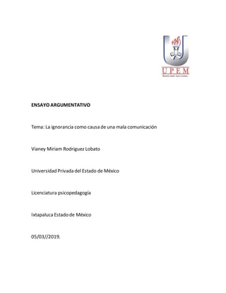 ENSAYO ARGUMENTATIVO
Tema: La ignorancia como causa de una mala comunicación
Vianey Miriam Rodriguez Lobato
Universidad Privada del Estado de México
Licenciatura psicopedagogía
IxtapalucaEstado de México
05/03//2019.
 