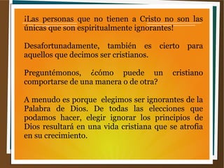 ¡Las personas que no tienen a Cristo no son las
únicas que son espiritualmente ignorantes!
Desafortunadamente, también es cierto para
aquellos que decimos ser cristianos.
Preguntémonos, ¿cómo puede un cristiano
comportarse de una manera o de otra?
A menudo es porque elegimos ser ignorantes de la
Palabra de Dios. De todas las elecciones que
podamos hacer, elegir ignorar los principios de
Dios resultará en una vida cristiana que se atrofia
en su crecimiento.
 