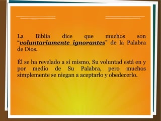 La Biblia dice que muchos son
“voluntariamente ignorantes” de la Palabra
de Dios.
Él se ha revelado a sí mismo, Su voluntad está en y
por medio de Su Palabra, pero muchos
simplemente se niegan a aceptarlo y obedecerlo.
 