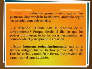 2 Pedro 3:3 sabiendo primero esto, que en los
postreros días vendrán burladores, andando según
sus propias concupiscencias,
4 y diciendo: ¿Dónde está la promesa de su
advenimiento? Porque desde el día en que los
padres durmieron, todas las cosas permanecen así
como desde el principio de la creación.
5 Estos ignoran voluntariamente, que en el
tiempo antiguo fueron hechos por la palabra de
Dios los cielos, y también la tierra, que proviene del
agua y por el agua subsiste,
 