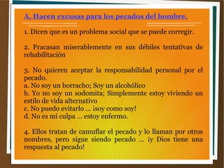A. Hacen excusas para los pecados del hombre.
1. Dicen que es un problema social que se puede corregir.
2. Fracasan miserablemente en sus débiles tentativas de
rehabilitación
3. No quieren aceptar la responsabilidad personal por el
pecado.
a. No soy un borracho; Soy un alcohólico
b. Yo no soy un sodomita; Simplemente estoy viviendo un
estilo de vida alternativo
c. No puedo evitarlo … ¡soy como soy!
d. No es mi culpa … estoy enfermo.
4. Ellos tratan de camuflar el pecado y lo llaman por otros
nombres, pero sigue siendo pecado … ¡y Dios tiene una
respuesta al pecado!
 