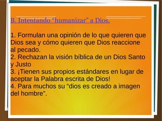 B. Intentando “humanizar” a Dios.
1. Formulan una opinión de lo que quieren que
Dios sea y cómo quieren que Dios reaccione
al pecado.
2. Rechazan la visión bíblica de un Dios Santo
y Justo
3. ¡Tienen sus propios estándares en lugar de
aceptar la Palabra escrita de Dios!
4. Para muchos su “dios es creado a imagen
del hombre”.
 