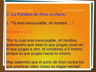 C. La Palabra de Dios es clara:
1. “Tú eres inexcusable, oh hombre …”
Romanos 2:1,2
“Por lo cual eres inexcusable, oh hombre,
quienquiera que seas tú que juzgas; pues en
lo que juzgas a otro, te condenas a ti mismo;
porque tú que juzgas haces lo mismo.
Mas sabemos que el juicio de Dios contra los
que practican tales cosas es según verdad”.
 