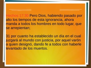 Hechos 17:30 Pero Dios, habiendo pasado por
alto los tiempos de esta ignorancia, ahora
manda a todos los hombres en todo lugar, que
se arrepientan;
31 por cuanto ha establecido un día en el cual
juzgará al mundo con justicia, por aquel varón
a quien designó, dando fe a todos con haberle
levantado de los muertos.
 