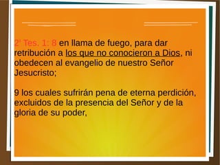 2a
Tes. 1: 8 en llama de fuego, para dar
retribución a los que no conocieron a Dios, ni
obedecen al evangelio de nuestro Señor
Jesucristo;
9 los cuales sufrirán pena de eterna perdición,
excluidos de la presencia del Señor y de la
gloria de su poder,
 