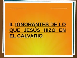II.-IGNORANTES DE LO
QUE JESÚS HIZO EN
EL CALVARIO
 
