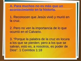 A. Para muchos no es más que un
acontecimiento en la historia.
1. Reconocen que Jesús vivió y murió en
la cruz.
2. Pero no ven la importancia de lo que
ocurrió en el Calvario.
3. “Porque la palabra de la cruz es locura
a los que se pierden; pero a los que se
salvan, esto es, a nosotros, es poder de
Dios”. 1 Corintios 1:18
 