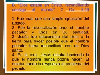 B. “Dios estaba en Cristo, reconciliando
consigo al mundo” 2 Co. 5:19
1. Fue más que una simple ejecución del
Estado.
2. Fue la reconciliación para el hombre
pecador y Dios en Su santidad.
3. Jesús fue descendido del cielo a la
tierra para hacer posible que el hombre
pecador fuera reconciliado con un Dios
santo.
4. En la cruz, Jesús estaba haciendo lo
que el hombre nunca podría hacer; Él
estaba dando la respuesta al problema del
pecado.
 